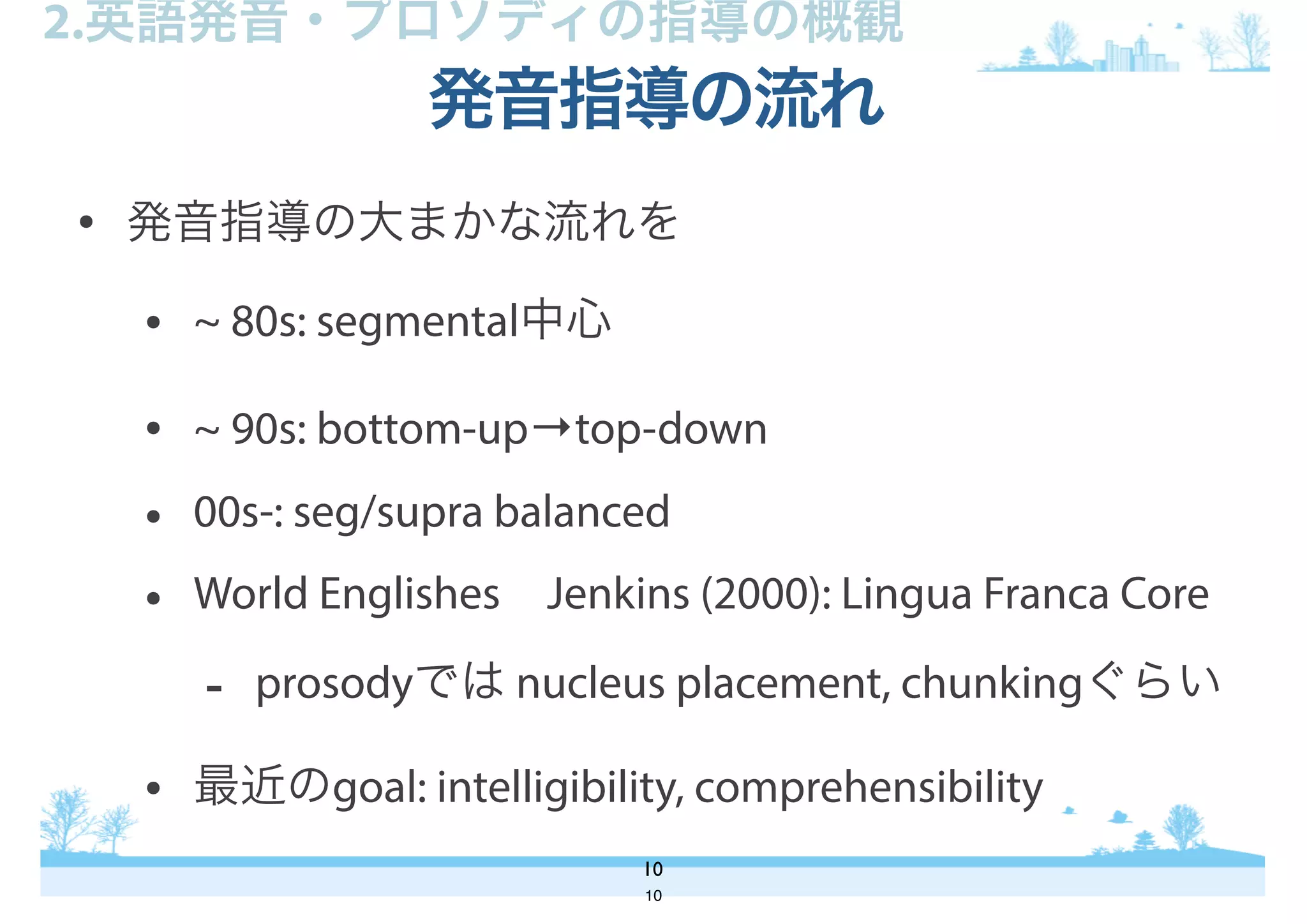 • 発音指導の大まかな流れを
• ~ 80s: segmental中心
• ~ 90s: bottom-up→top-down
• 00s-: seg/supra balanced
• World Englishes Jenkins (2000): Lingua Franca Core
- prosodyでは nucleus placement, chunkingぐらい
• 最近のgoal: intelligibility, comprehensibility
発音指導の流れ
10
2.英語発音・プロソディの指導の概観
10
 