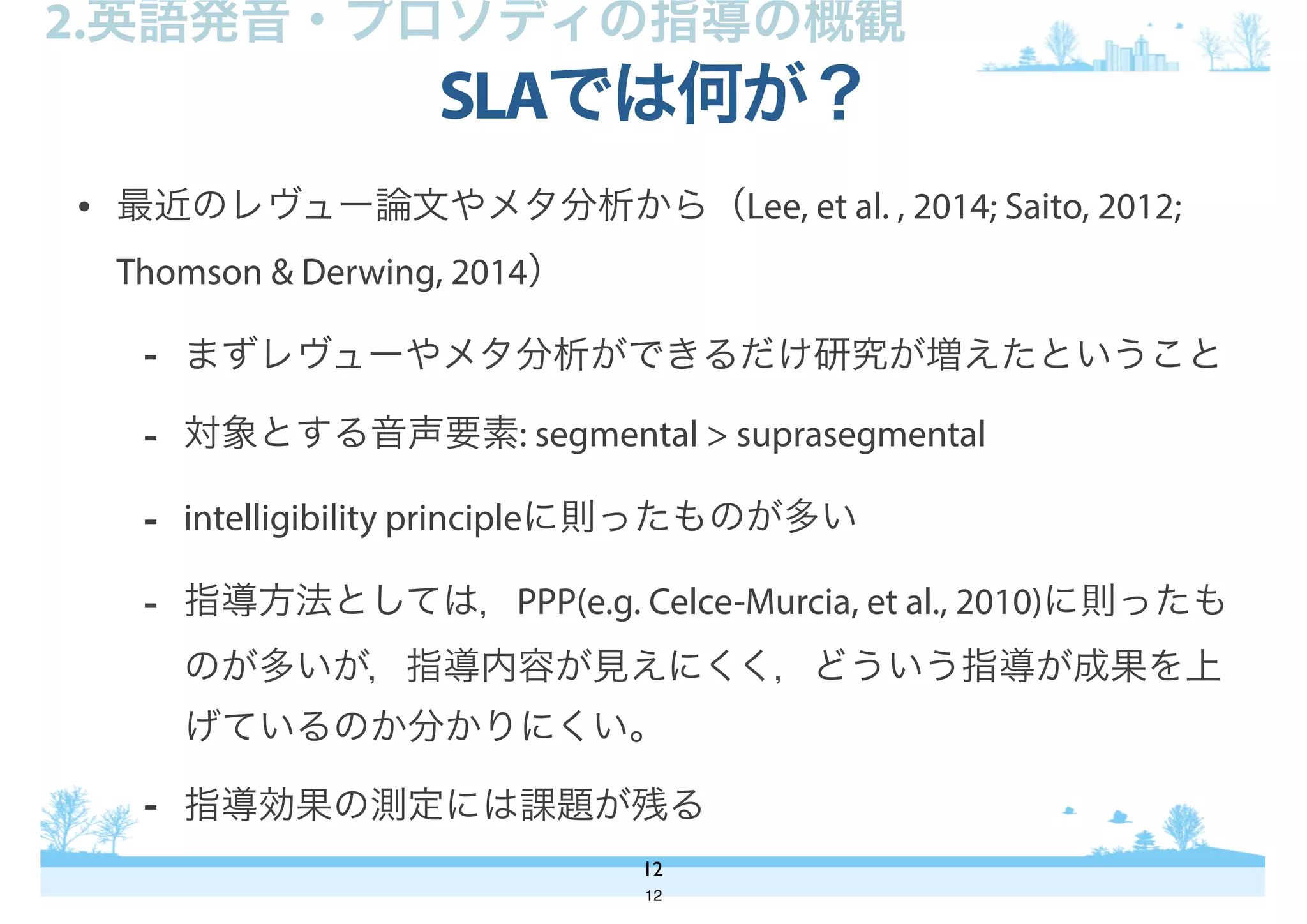 • 最近のレヴュー論文やメタ分析から（Lee, et al. , 2014; Saito, 2012;
Thomson & Derwing, 2014）
- まずレヴューやメタ分析ができるだけ研究が増えたということ
- 対象とする音声要素: segmental > suprasegmental
- intelligibility principleに則ったものが多い
- 指導方法としては，PPP(e.g. Celce-Murcia, et al., 2010)に則ったも
のが多いが，指導内容が見えにくく，どういう指導が成果を上
げているのか分かりにくい。
- 指導効果の測定には課題が残る
SLAでは何が？
12
2.英語発音・プロソディの指導の概観
12
 