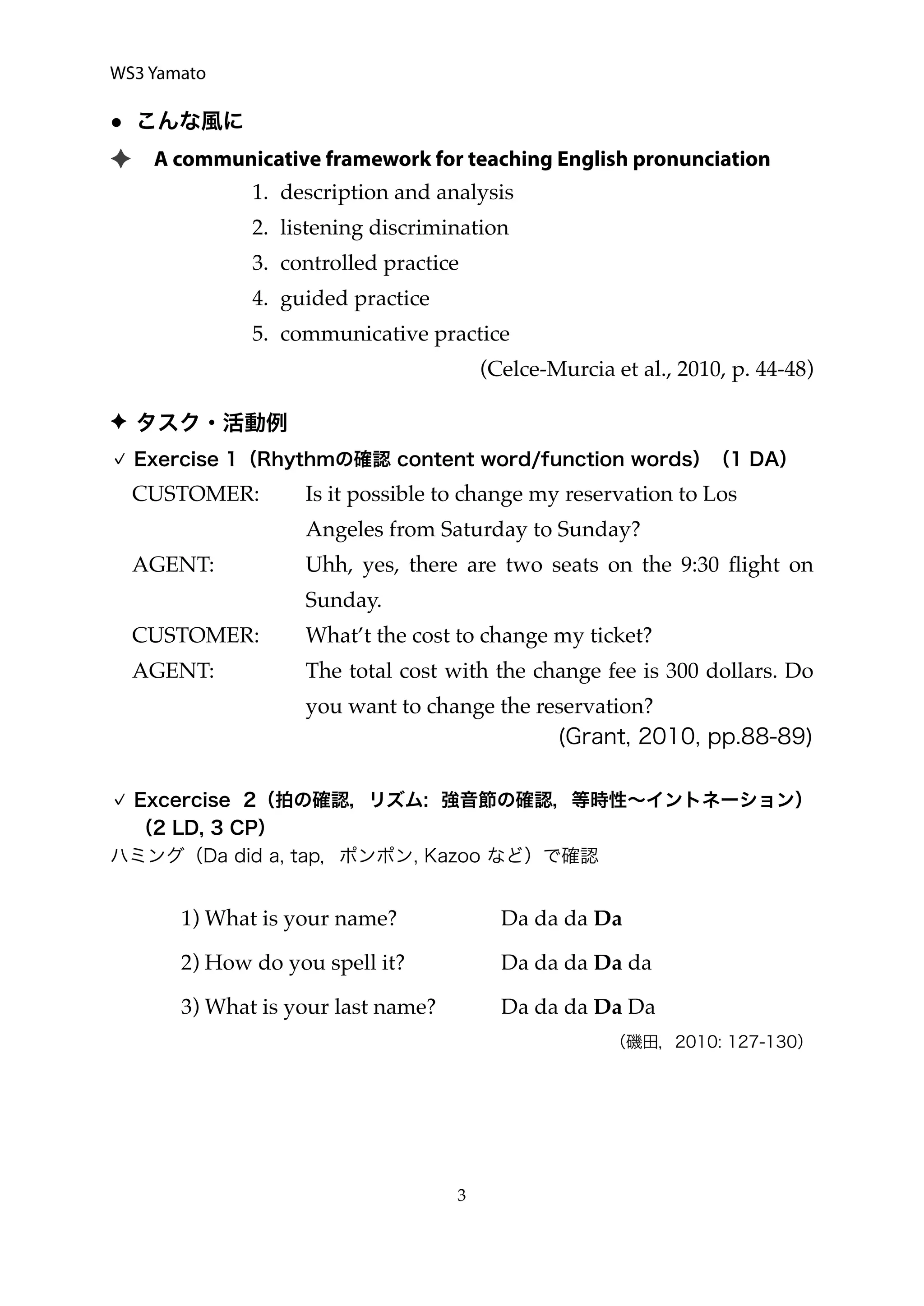WS3 Yamato
● こんな風に
✦ A communicative framework for teaching English pronunciation
1. description and analysis
2. listening discrimination
3. controlled practice
4. guided practice
5. communicative practice
(Celce-Murcia et al., 2010, p. 44-48)
✦ タスク・活動例
Exercise 1（Rhythmの確認 content word/function words）（1 DA）
CUSTOMER: Is it possible to change my reservation to Los
Angeles from Saturday to Sunday?
AGENT: Uhh, yes, there are two seats on the 9:30 ﬂight on
Sunday.
CUSTOMER: What’t the cost to change my ticket?
AGENT: The total cost with the change fee is 300 dollars. Do
you want to change the reservation?
(Grant, 2010, pp.88-89)
Excercise 2（拍の確認，リズム: 強音節の確認，等時性∼イントネーション）
（2 LD, 3 CP）
ハミング（Da did a, tap，ポンポン, Kazoo など）で確認
1) What is your name? Da da da Da
2) How do you spell it? Da da da Da da
3) What is your last name? Da da da Da Da
（磯田，2010: 127-130）
  3
 