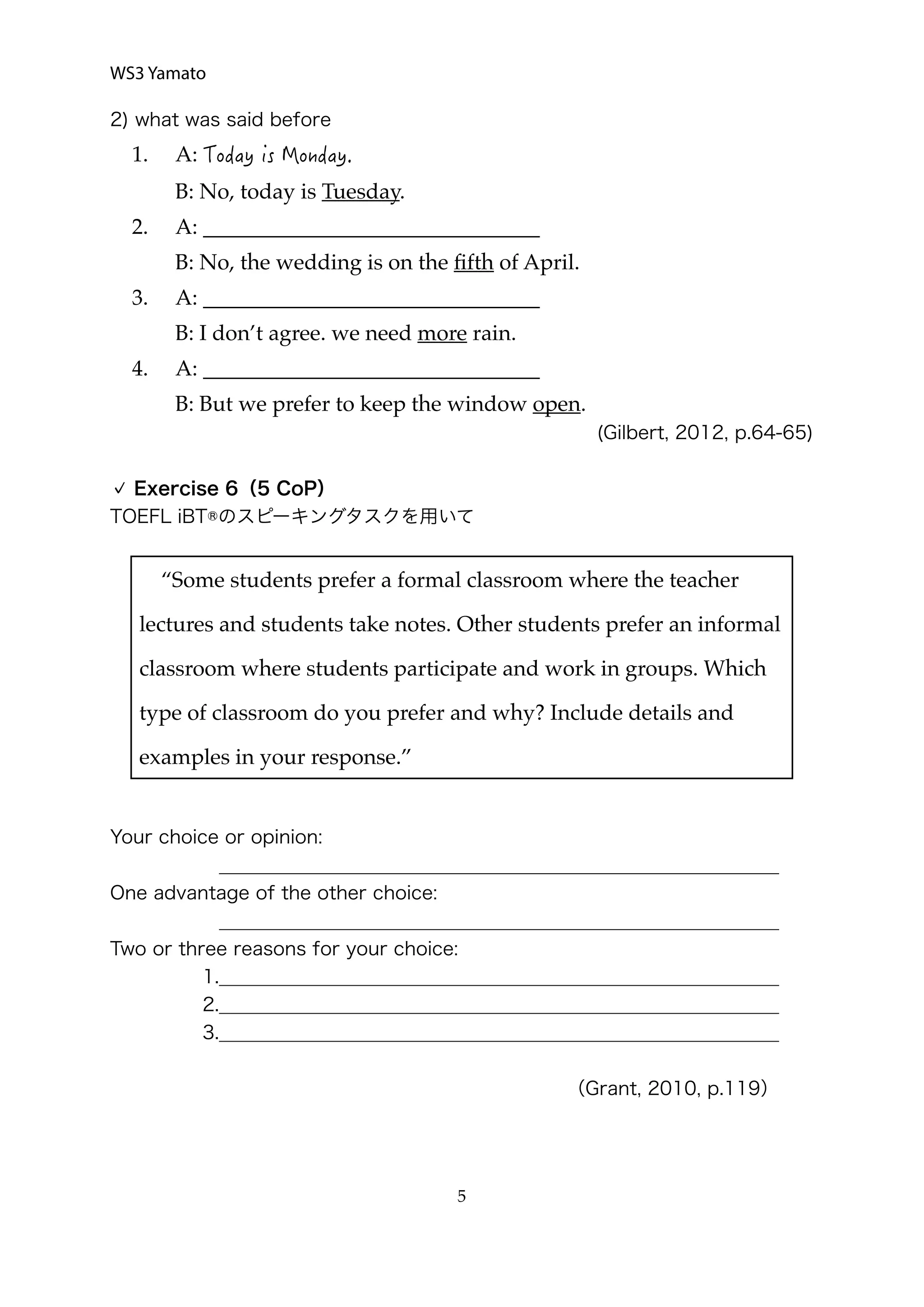 WS3 Yamato
2) what was said before
1. A:
B: No, today is Tuesday.
2. A: _______________________________
B: No, the wedding is on the ﬁfth of April.
3. A: _______________________________
B: I don’t agree. we need more rain.
4. A: _______________________________
B: But we prefer to keep the window open.
(Gilbert, 2012, p.64-65)
Exercise 6（5 CoP）
TOEFL iBT®のスピーキングタスクを用いて
Your choice or opinion:
____________________________________________________________
One advantage of the other choice:
____________________________________________________________
Two or three reasons for your choice:
1.____________________________________________________________
2.____________________________________________________________
3.____________________________________________________________
（Grant, 2010, p.119）
  5
“Some students prefer a formal classroom where the teacher
lectures and students take notes. Other students prefer an informal
classroom where students participate and work in groups. Which
type of classroom do you prefer and why? Include details and
examples in your response.”
 