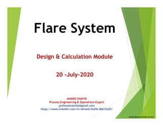 Flare System
Design & Calculation Module
20 -July-2020
AHMED SHAFIK
Process Engineering & Operations Expert
professionalche@gmail.com
https://www.linkedin.com/in/ahmed-shafik-06612a20/
Ahmed Mohamed Shafik Ali Attia
 