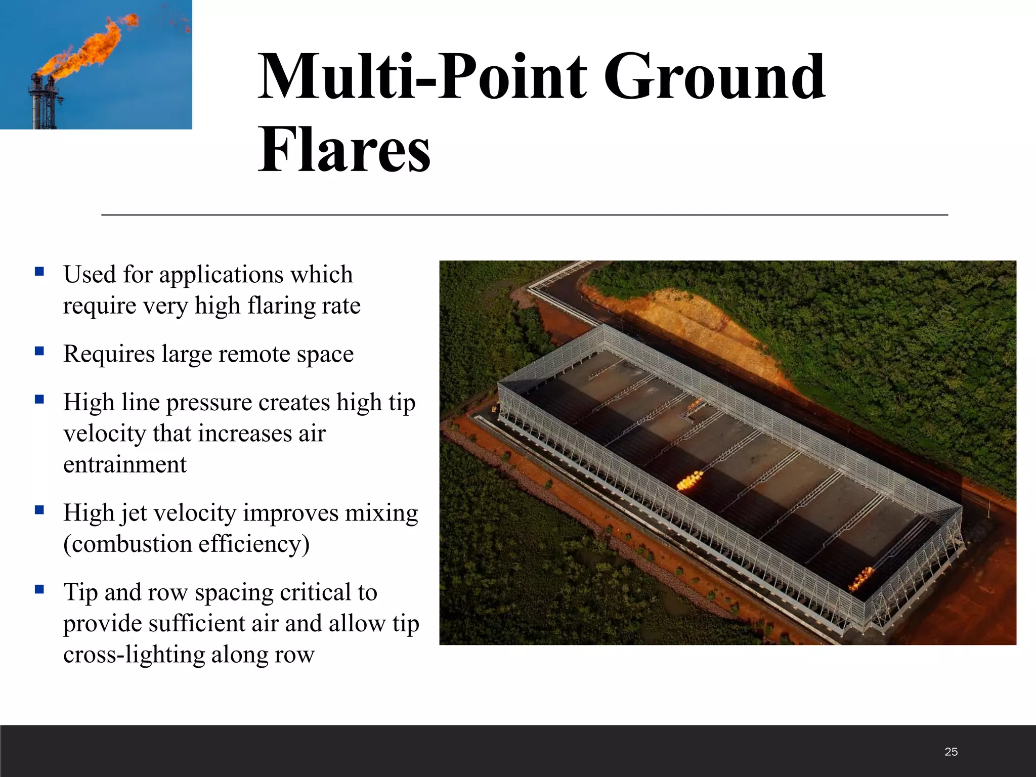 25
Multi-Point Ground
Flares
 Used for applications which
require very high flaring rate
 Requires large remote space
 High line pressure creates high tip
velocity that increases air
entrainment
 High jet velocity improves mixing
(combustion efficiency)
 Tip and row spacing critical to
provide sufficient air and allow tip
cross-lighting along row
 