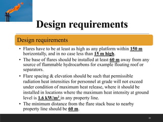 Design requirements
Design requirements
• Flares have to be at least as high as any platform within 150 m
horizontally, and in no case less than 15 m high.
• The base of flares should be installed at least 60 m away from any
source of flammable hydrocarbons for example floating roof or
separators.
• Flare spacing & elevation should be such that permissible
radiation heat intensities for personnel at grade will not exceed
under condition of maximum heat release, where it should be
installed in locations where the maximum heat intensity at ground
level is 1.6 kW/m2 in any property line.
• The minimum distance from the flare stack base to nearby
property line should be 60 m.
32
 