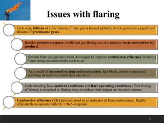 9
Each year, billions of cubic meters of flare gas is burned globally which generates a significant
amount of greenhouse gases.
Besides greenhouse gases, inefficient gas flaring can also produce toxic combustion by-
products.
Several flare designs have been developed to improve combustion efficiency including
flares using assistant media such as air
As a result of increased mixing and combustion, less black carbon is produced
resulting in improved smokeless operation
Understanding how ambient conditions and flare operating conditions effect flaring
efficiency is essential to finding ways to reduce their impact on the environment.
Combustion efficiency (CE) has been used as an indicator of flare performance. Highly
efficient flares operate with CE > 96.5 or greater.
Issues with flaring
 