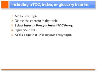 Including a TOC, index, or glossary in print 1 Add a new topic. 2 Delete the content in the topic. 3 Select Insert > Proxy > Insert TOC Proxy . 4 Open your TOC. 5 Add a page that links to your proxy topic.