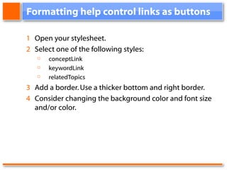 Formatting help control links as buttons 1 Open your stylesheet. 2 Select one of the following styles: conceptLink keywordLink relatedTopics 3 Add a border. Use a thicker bottom and right border. 4 Consider changing the background color and font size and/or color.