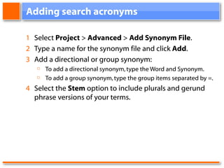 Adding search acronyms 1 Select Project > Advanced > Add Synonym File . 2 Type a name for the synonym file and click Add . 3 Add a directional or group synonym: To add a directional synonym, type the Word and Synonym. To add a group synonym, type the group items separated by =. 4 Select the Stem option to include plurals and gerund phrase versions of your terms.