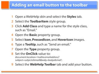 Adding an email button to the toolbar 1 Open a WebHelp skin and select the Styles tab. 2 Select the ToolbarItem style group. 3 Click Add Class and type a name for the style class, such as "Email." 4 Open the Basic property group. 5 Select Icon , PressedIcon , and HoverIcon images. 6 Type a Tooltip , such as "Send an email." 7 Open the Type property group. 8 Set the OnClick value to: document.location=’mailto: emailaddress ?subject= subjectofemail &body= bodyofemail ’; 9 Select the WebHelp Toolbar tab and add your button. .