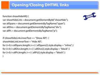 Opening/Closing DHTML links function showHideAll() { var showHideLink = document.getElementById("showHide"); var allSpans = document.getElementsByTagName("span"); var allDivs = document.getElementsByTagName("div"); var allPs = document.getElementsByTagName("p"); if (showHideLink.innerText == "Show All")  {  showHideLink.innerText = "Hide All";  for (i=0; i<allSpans.length; i++) { allSpans[i].style.display = "inline"; } for (i=0; i<allDivs.length; i++) { allDivs[i].style.display = "block"; } for (i=0; i<allPs.length; i++) { allPs[i].style.display = "block"; } } 