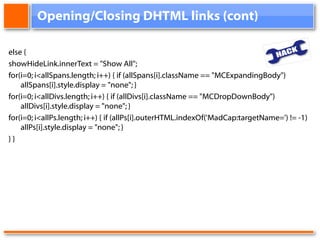 Opening/Closing DHTML links (cont) else {  showHideLink.innerText = "Show All";  for(i=0; i<allSpans.length; i++) { if (allSpans[i].className == "MCExpandingBody") allSpans[i].style.display = "none"; } for(i=0; i<allDivs.length; i++) { if (allDivs[i].className == "MCDropDownBody") allDivs[i].style.display = "none"; } for(i=0; i<allPs.length; i++) { if (allPs[i].outerHTML.indexOf('MadCap:targetName=') != -1) allPs[i].style.display = "none"; } } } 
