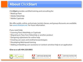About Click Start Click Start provides certified training and consulting for: MadCap Flare Adobe RoboHelp Adobe Captivate We offer public, online, and private (onsite) classes, and group discounts are available. See www.clickstart.net for more information. If you need help: Learning Flare, RoboHelp, or Captivate Migrating to Flare from RoboHelp or another product Designing stylesheets for online help Creating use cases and wireframes/prototypes Developing Web-based training Adding embedding user assistance or context-sensitive help to an application Give us a call: 404.520.0003
