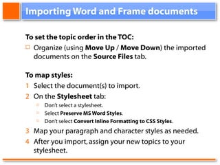 Importing Word and Frame documents To set the topic order in the TOC: Organize (using Move Up / Move Down ) the imported documents on the Source Files tab. To map styles: 1 Select the document(s) to import . 2 On the Stylesheet tab: Don’t select a stylesheet. Select Preserve MS Word Styles . Don’t select Convert Inline Formatting to CSS Styles . 3 Map your paragraph and character styles as needed. 4 After you import, assign your new topics to your stylesheet.