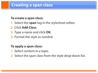 Creating a span class To create a span class: 1 Select the span tag in the stylesheet editor. 2 Click Add Class . 3 Type a name and click OK . 4 Format the style as needed. To apply a span class: 1 Select content in a topic. 2 Select the span class from the style drop-down list.
