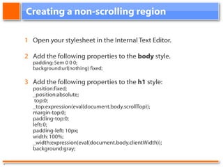Creating a non-scrolling region 1 Open your stylesheet in the Internal Text Editor. 2 Add the following properties to the body style. padding: 5em 0 0 0; background:url(nothing) fixed; 3 Add the following properties to the h1 style: position:fixed; _position:absolute; top:0; _top:expression(eval(document.body.scrollTop)); margin-top:0; padding-top:0; left: 0; padding-left: 10px; width: 100%; _width:expression(eval(document.body.clientWidth)); background:gray; .