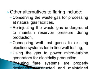 Other alternatives to flaring include:Conserving the waste gas for processing at natural gas facilities,Re-injecting the waste gas underground to maintain reservoir pressure during production,Connecting well test gases to existing pipeline systems for in-line well testing,Using the gas to power micro-turbine generators for electricity production,Ensuring flare systems are properly designed, constructed and maintained through guidelines, codes of practice, or regulation.