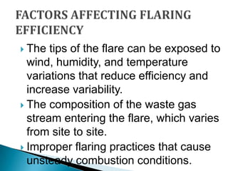 FACTORS AFFECTING FLARING EFFICIENCYThe tips of the flare can be exposed to wind, humidity, and temperature variations that reduce efficiency and increase variability.The composition of the waste gas stream entering the flare, which varies from site to site.Improper flaring practices that cause unsteady combustion conditions.