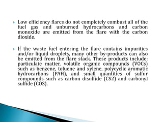 Low efficiency flares do not completely combust all of the fuel gas and unburned hydrocarbons and carbon monoxide are emitted from the flare with the carbon dioxide.If the waste fuel entering the flare contains impurities and/or liquid droplets, many other by-products can also be emitted from the flare stack. These products include: particulate matter, volatile organic compounds (VOCs) such as benzene, toluene and xylene, polycyclic aromatic hydrocarbons (PAH), and small quantities of sulfur compounds such as carbon disulfide (CS2) and carbonyl sulfide (COS).