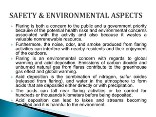 SAFETY & ENVIRONMENTAL ASPECTSFlaring is both a concern to the public and a government priority because of the potential health risks and environmental concerns associated with the activity and also because it wastes a valuable nonrenewable resource. Furthermore, the noise, odor, and smoke produced from flaring activities can interfere with nearby residents and their enjoyment of the outdoors. Flaring is an environmental concern with regards to global warming and acid deposition. Emissions of carbon dioxide and unburned natural gas from flares contribute to the greenhouse gas effect and global warming.Acid deposition is the combination of nitrogen, sulfur oxides (released from flaring), and water in the atmosphere to form acids that are deposited either directly or with precipitation. The acids can fall near flaring activities or be carried for hundreds or thousands kilometers before being deposited. Acid deposition can lead to lakes and streams becoming acidified and it is harmful to the environment.