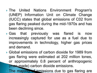 The United Nations Environment Program's (UNEP) Information Unit on Climate Change (IUCC) states that global emissions of C02 from gas flaring peaked during the mid-1970s and has been declining since.Gas that previously was flared is now increasingly captured for use as a fuel due to improvements in technology, higher gas prices and demand.Global emissions of carbon dioxide for 1989 from gas flaring were estimated at 202 million tones, or approximately 0.8 percent of anthropogenic (man made) carbon dioxide emissions.The majority of emissions due to gas flaring are from the oil-producing countries of Africa and Asia, as well as in the former USSR.