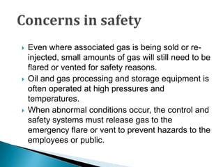 Concerns in safetyEven where associated gas is being sold or re-injected, small amounts of gas will still need to be flared or vented for safety reasons. Oil and gas processing and storage equipment is often operated at high pressures and temperatures. When abnormal conditions occur, the control and safety systems must release gas to the emergency flare or vent to prevent hazards to the employees or public.