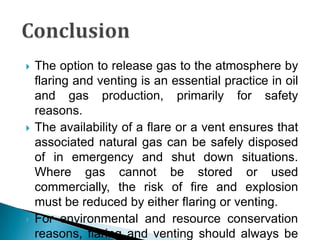 ConclusionThe option to release gas to the atmosphere by flaring and venting is an essential practice in oil and gas production, primarily for safety reasons.The availability of a flare or a vent ensures that associated natural gas can be safely disposed of in emergency and shut down situations. Where gas cannot be stored or used commercially, the risk of fire and explosion must be reduced by either flaring or venting.For environmental and resource conservation reasons, flaring and venting should always be minimized as much as practicable, consistent with safety considerations. Flaring and venting can have local environmental impacts, as well as producing emissions which have the potential to contribute to global warming.