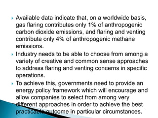 Available data indicate that, on a worldwide basis, gas flaring contributes only 1% of anthropogenic carbon dioxide emissions, and flaring and venting contribute only 4% of anthropogenic methane emissions.Industry needs to be able to choose from among a variety of creative and common sense approaches to address flaring and venting concerns in specific operations.To achieve this, governments need to provide an energy policy framework which will encourage and allow companies to select from among very different approaches in order to achieve the best practicable outcome in particular circumstances.
