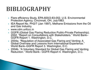 BIBLIOGRAPHYFlare efficiency Study, EPA-600/2-83-052, U.S. Environmental Protection Agency, Cincinnati, OH, July1983.IEA Report No. PH2/7 (Jan 1997), Methane Emissions from the Oil and Gas Industry.www.cdm.unfccc.inGGFR (Global Gas Flaring Reduction Public-Private Partnership). 2002. “Report on Consultations with Stakeholders.” World Bank–GGFR Report 1. Washington, D.C. 2004a. “Regulation of Associated Gas Flaring and Venting: A Global Overview and Lessons from International Experience.” World Bank–GGFR Report 3. Washington, D.C.2004b. “A Voluntary Standard for Global Gas Flaring and Venting Reduction.” World Bank– GGFR Report 4. Washington, D.C.