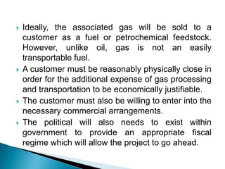 Ideally, the associated gas will be sold to a customer as a fuel or petrochemical feedstock. However, unlike oil, gas is not an easily transportable fuel.A customer must be reasonably physically close in order for the additional expense of gas processing and transportation to be economically justifiable.The customer must also be willing to enter into the necessary commercial arrangements.The political will also needs to exist within government to provide an appropriate fiscal regime which will allow the project to go ahead.
