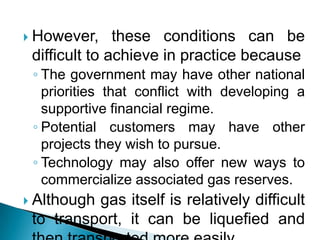 However, these conditions can be difficult to achieve in practice becauseThe government may have other national priorities that conflict with developing a supportive financial regime.Potential customers may have other projects they wish to pursue. Technology may also offer new ways to commercialize associated gas reserves. Although gas itself is relatively difficult to transport, it can be liquefied and then transported more easily.