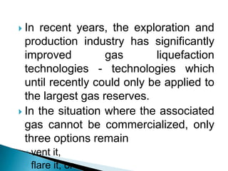 In recent years, the exploration and production industry has significantly improved gas liquefaction technologies - technologies which until recently could only be applied to the largest gas reserves.In the situation where the associated gas cannot be commercialized, only three options remain vent it, flare it, orre-inject and store it in the underground formations from which the oil is being recovered.