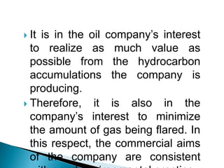 It is in the oil company’s interest to realize as much value as possible from the hydrocarbon accumulations the company is producing. Therefore, it is also in the company’s interest to minimize the amount of gas being flared. In this respect, the commercial aims of the company are consistent with good environmental practice.