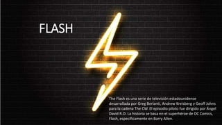 FLASH
The Flash es una serie de televisión estadounidense
desarrollada por Greg Berlanti, Andrew Kreisberg y Geoff Johns
para la cadena The CW. El episodio piloto fue dirigido por Ángel
David R.O. La historia se basa en el superhéroe de DC Comics,
Flash, específicamente en Barry Allen.
 