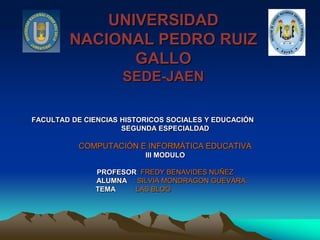UNIVERSIDAD
        NACIONAL PEDRO RUIZ
               GALLO
                     SEDE-JAEN

FACULTAD DE CIENCIAS HISTORICOS SOCIALES Y EDUCACIÓN
                     SEGUNDA ESPECIALDAD

           COMPUTACIÓN E INFORMÁTICA EDUCATIVA
                          III MODULO

              PROFESOR: FREDY BENAVIDES NUÑEZ
              ALUMNA : SILVIA MONDRAGON GUEVARA.
              TEMA   : LAS BLOG
 