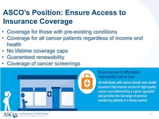 ASCO’s Position: Ensure Access to
Insurance Coverage
• Coverage for those with pre-existing conditions
• Coverage for all cancer patients regardless of income and
health
• No lifetime coverage caps
• Guaranteed renewability
• Coverage of cancer screenings
13
 