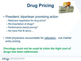 Drug Pricing
• President, bipartisan promising action
– Medicare negotiation for drug price?
– Re-importation of drugs?
– Performance based pricing?
– No more Part B demo…
• Hold physicians accountable for utilization…not market
entry pricing
Oncology must not be used to claim the high cost of
drugs has been addressed.
 