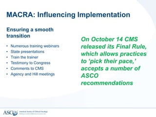 MACRA: Influencing Implementation
Ensuring a smooth
transition
• Numerous training webinars
• State presentations
• Train the trainer
• Testimony to Congress
• Comments to CMS
• Agency and Hill meetings
On October 14 CMS
released its Final Rule,
which allows practices
to ‘pick their pace,’
accepts a number of
ASCO
recommendations
 