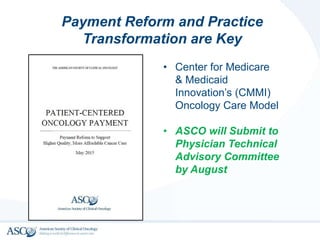 Payment Reform and Practice
Transformation are Key
• Center for Medicare
& Medicaid
Innovation’s (CMMI)
Oncology Care Model
• ASCO will Submit to
Physician Technical
Advisory Committee
by August
 