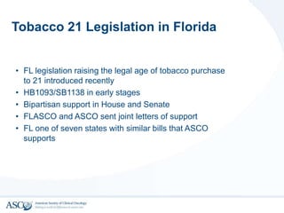 Tobacco 21 Legislation in Florida
• FL legislation raising the legal age of tobacco purchase
to 21 introduced recently
• HB1093/SB1138 in early stages
• Bipartisan support in House and Senate
• FLASCO and ASCO sent joint letters of support
• FL one of seven states with similar bills that ASCO
supports
 