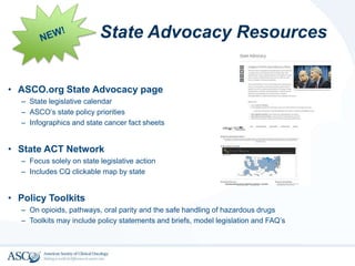 • ASCO.org State Advocacy page
– State legislative calendar
– ASCO’s state policy priorities
– Infographics and state cancer fact sheets
• State ACT Network
– Focus solely on state legislative action
– Includes CQ clickable map by state
• Policy Toolkits
– On opioids, pathways, oral parity and the safe handling of hazardous drugs
– Toolkits may include policy statements and briefs, model legislation and FAQ’s
State Advocacy Resources
 