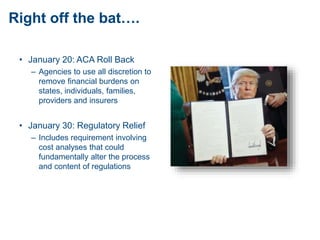 Right off the bat….
• January 20: ACA Roll Back
– Agencies to use all discretion to
remove financial burdens on
states, individuals, families,
providers and insurers
• January 30: Regulatory Relief
– Includes requirement involving
cost analyses that could
fundamentally alter the process
and content of regulations
 
