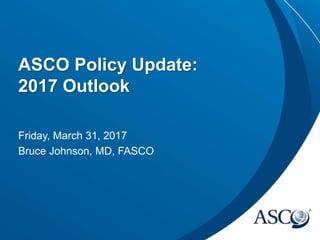 ASCO Policy Update:
2017 Outlook
Friday, March 31, 2017
Bruce Johnson, MD, FASCO
 