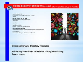 Florida Society of Clinical Oncology: The Voice of Oncology in Florida
Emerging Immune-Oncology Therapies
Enhancing The Patient Experience Through Improving
Access Issues
Keith Knutson, PhD
Professor of Immunology, Mayo Clinic - Florida
Speaker
Lea Ann Biafora, MS, RN, OCN
Oncology Clinical Consultant, Humana
Moderator
Panelists
Katie Zacher, MBA
Director of Revenue, Florida Hospital
Don Champlain, RN, MHA
Associate Director for Care Management, Florida Cancer Specialists
Evania Nichols
Key Account Manager - Florida, Janssen Biotech
 