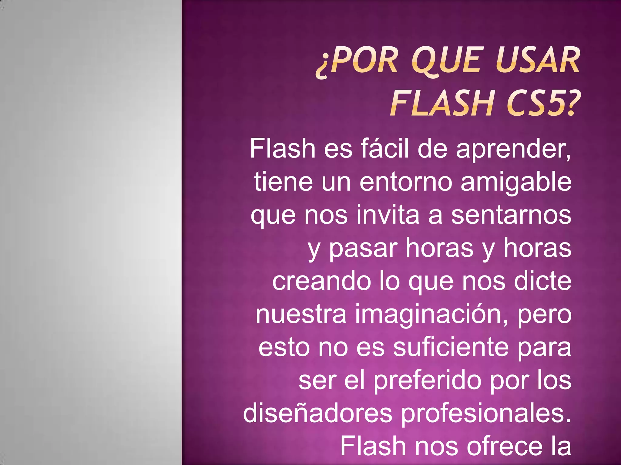 Flash es fácil de aprender,
 tiene un entorno amigable
que nos invita a sentarnos
      y pasar horas y horas
   creando lo que nos dicte
 nuestra imaginación, pero
  esto no es suficiente para
     ser el preferido por los
diseñadores profesionales.
         Flash nos ofrece la
 