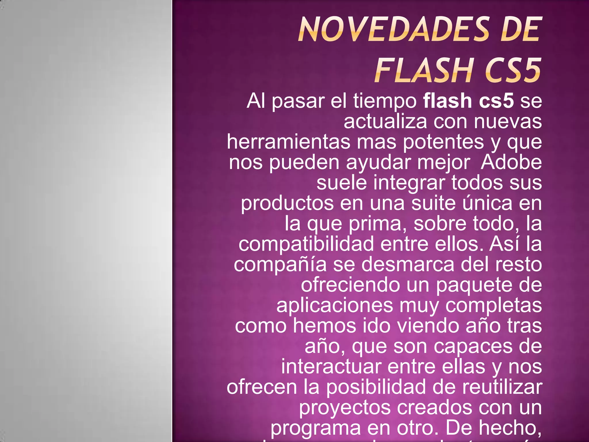 Al pasar el tiempo flash cs5 se
               actualiza con nuevas
herramientas mas potentes y que
nos pueden ayudar mejor Adobe
            suele integrar todos sus
  productos en una suite única en
        la que prima, sobre todo, la
 compatibilidad entre ellos. Así la
 compañía se desmarca del resto
          ofreciendo un paquete de
       aplicaciones muy completas
 como hemos ido viendo año tras
           año, que son capaces de
       interactuar entre ellas y nos
ofrecen la posibilidad de reutilizar
          proyectos creados con un
      programa en otro. De hecho,
 