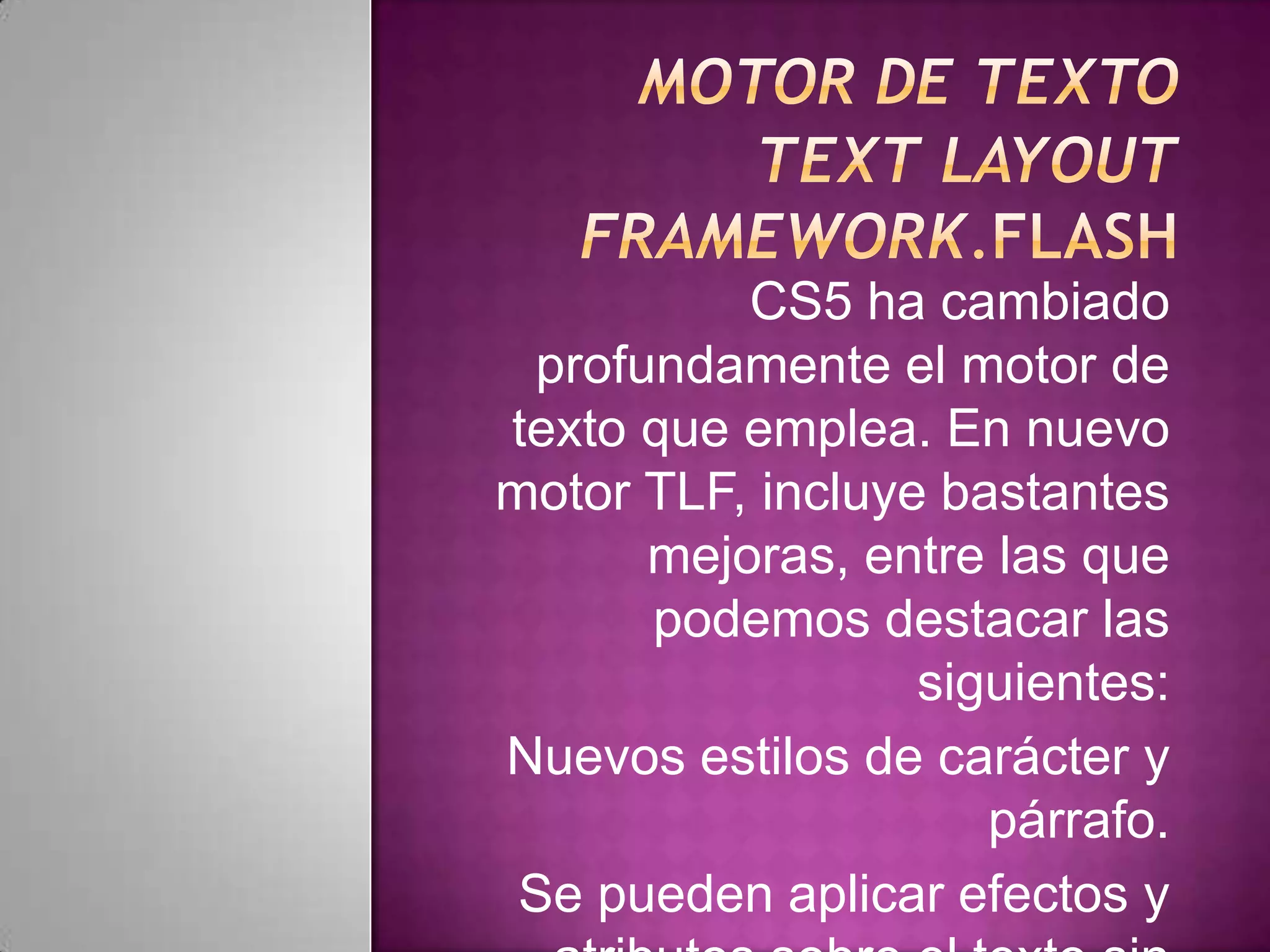 CS5 ha cambiado
 profundamente el motor de
texto que emplea. En nuevo
motor TLF, incluye bastantes
      mejoras, entre las que
      podemos destacar las
                  siguientes:
Nuevos estilos de carácter y
                     párrafo.
 Se pueden aplicar efectos y
 