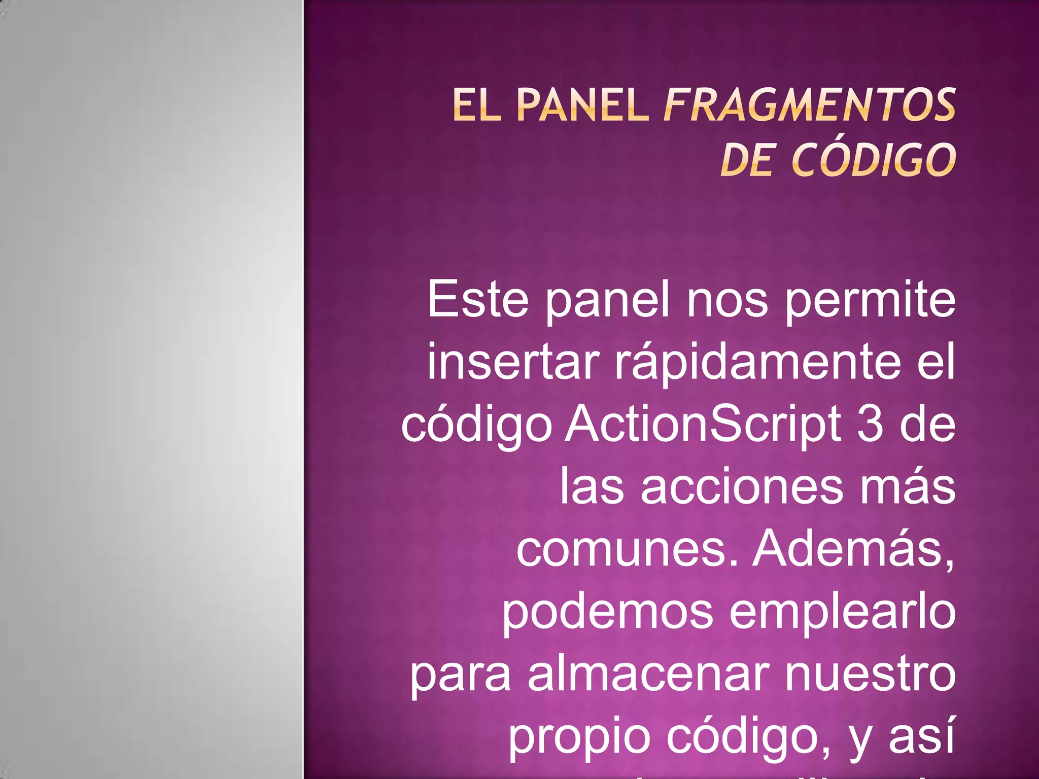 Este panel nos permite
 insertar rápidamente el
código ActionScript 3 de
       las acciones más
     comunes. Además,
    podemos emplearlo
para almacenar nuestro
     propio código, y así
 