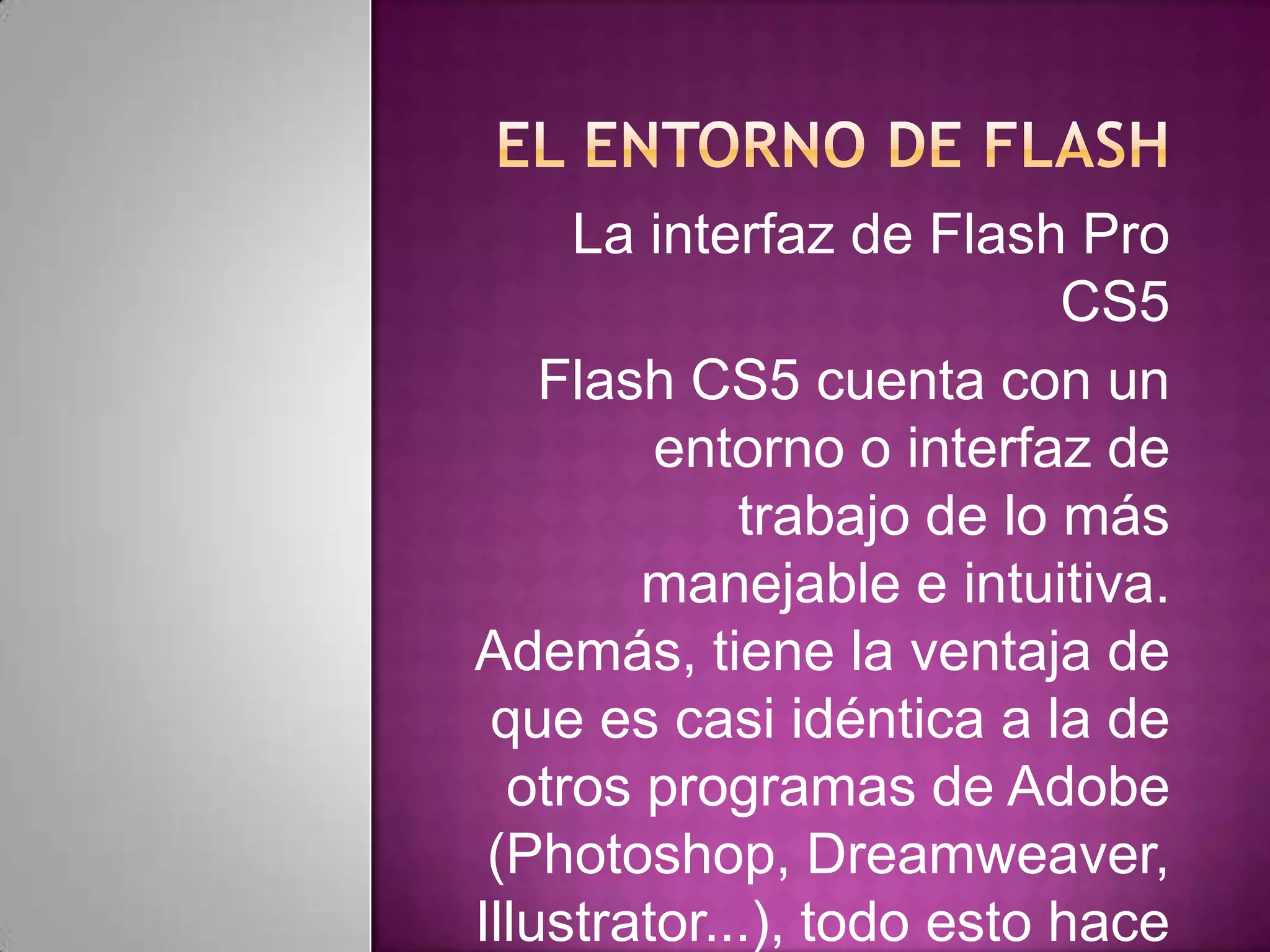 La interfaz de Flash Pro
                           CS5
    Flash CS5 cuenta con un
         entorno o interfaz de
             trabajo de lo más
        manejable e intuitiva.
Además, tiene la ventaja de
 que es casi idéntica a la de
  otros programas de Adobe
 (Photoshop, Dreamweaver,
Illustrator...), todo esto hace
 
