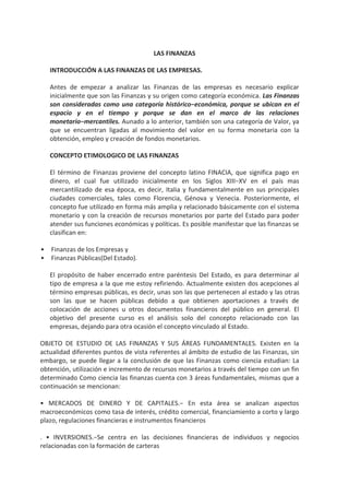 LAS FINANZAS INTRODUCCIÓN A LAS FINANZAS DE LAS EMPRESAS.  Antes de empezar a analizar las Finanzas de las empresas es necesario explicar inicialmente que son las Finanzas y su origen como categoría económica. Las Finanzas son consideradas como una categoría histórico−económica, porque se ubican en el espacio y en el tiempo y porque se dan en el marco de las relaciones monetario−mercantiles. Aunado a lo anterior, también son una categoría de Valor, ya que se encuentran ligadas al movimiento del valor en su forma monetaria con la obtención, empleo y creación de fondos monetarios.  CONCEPTO ETIMOLOGICO DE LAS FINANZAS El término de Finanzas proviene del concepto latino FINACIA, que significa pago en dinero, el cual fue utilizado inicialmente en los Siglos XIII−XV en el país mas mercantilizado de esa época, es decir, Italia y fundamentalmente en sus principales ciudades comerciales, tales como Florencia, Génova y Venecia. Posteriormente, el concepto fue utilizado en forma más amplia y relacionado básicamente con el sistema monetario y con la creación de recursos monetarios por parte del Estado para poder atender sus funciones económicas y políticas. Es posible manifestar que las finanzas se clasifican en: Finanzas de los Empresas y Finanzas Públicas(Del Estado).  El propósito de haber encerrado entre paréntesis Del Estado, es para determinar al tipo de empresa a la que me estoy refiriendo. Actualmente existen dos acepciones al término empresas públicas, es decir, unas son las que pertenecen al estado y las otras son las que se hacen públicas debido a que obtienen aportaciones a través de colocación de acciones u otros documentos financieros del público en general. El objetivo del presente curso es el análisis solo del concepto relacionado con las empresas, dejando para otra ocasión el concepto vinculado al Estado. OBJETO DE ESTUDIO DE LAS FINANZAS Y SUS ÁREAS FUNDAMENTALES. Existen en la actualidad diferentes puntos de vista referentes al ámbito de estudio de las Finanzas, sin embargo, se puede llegar a la conclusión de que las Finanzas como ciencia estudian: La obtención, utilización e incremento de recursos monetarios a través del tiempo con un fin determinado Como ciencia las finanzas cuenta con 3 áreas fundamentales, mismas que a continuación se mencionan:  • MERCADOS DE DINERO Y DE CAPITALES.− En esta área se analizan aspectos macroeconómicos como tasa de interés, crédito comercial, financiamiento a corto y largo plazo, regulaciones financieras e instrumentos financieros . • INVERSIONES.−Se centra en las decisiones financieras de individuos y negocios relacionadas con la formación de carteras . • FINANZAS DE LAS EMPRESAS(administración financiera).− Se relaciona básicamente con la administración real de cualquier tipo de empresa. No importa el sector al cual se vaya a incorporar un especialista en Finanzas, es necesario que para poder desempeñar adecuadamente sus funciones, se conozcan las tres áreas enunciadas con anterioridad. 1  Sí las finanzas representan un papel administrativo fundamental en la organización, el administrador financiero debe considerarse como un ser activo que se debe encontrar íntimamente integrado a las operaciones, la mercadotecnia y a la estrategia global de la compañía.  1.2. OBJETIVOS Y METAS DE LAS FINANZAS EN LAS EMPRESAS. El objetivo principal de cualquier empresa es el de atender por medio de la producción de un bien o un servicio la demanda de mercado, con el propósito de crear valor. Las responsabilidades de la Administración Financiera en el ámbito de las Empresas, son las siguientes: − INVERSIONES EN TAMAÑO Y EXPANSIÓN DE LA PLANTA(PRESUPUESTACIÓN DE CAPITAL) −ESTRUCTURA DEL CAPITAL. −CANTIDAD DE EFECTIVO NECESARIO PARA EVITAR PROBLEMAS DE LIQUIDEZ. RESPONSABILIDADES DE LA – TÉRMINOS DE CRÉDITO PROPORCIONADOS A ADMINISTRACIÓN SUS CLIENTES. FINANCIERA −POLÍTICAS DE INVENTARIOS.  −NECESIDADES DE FUSIÓN O COMPRA DE OTRA EMPRESA DIVIDENDOS A REPARTIR. Las finanzas han tomado cada vez más un enfoque estratégico debido a que los administradores se enfrentan a la situación de cómo crear valor dentro de un ambiente empresarial con incertidumbre. La aplicación oportuna y correcta de los recursos, el lograr o intentar un equilibrio entre las diversas peticiones de los accionistas, las implicaciones de la información y señalamiento financiero oportuno, el proceso de globalización financiera, los cambios en los aspectos legales y regulatorios, así como otras consideraciones abarcan el amplio campo de la toma de decisiones en la administración financiera . 2.ENTORNO DE LA ADMINISTRACIÓN FINANCIERA EN LAS EMPRESAS . 2.1. LA GLOBALIZACIÓN Y SUS REPERCUSIONES EN LOS NEGOCIOS. En los últimos 20 años, el proceso de globalización entiéndase como tal, a la política económica que busca el libre transito de capitales, servicios y mercancías, se ha mantenido como la política económica imperante. Es lógico pensar que por lo tanto, el proceso de globalización en los negocios sigue esta misma tendencia . Las Empresas Transnacionales (ETN) y las Multinacionales(EMN) motivadas principalmente por la obtención de rendimientos o utilidades mas altas de las proporcionadas por sus mercados nacionales, han ampliado su ámbito de acción hacia los mercados externos. Así mismo, existen otros factores del ¿Por qué? estas empresas se internacionalizan, como son los bajos costos de materia prima y mano de obra, etc., sin embargo, serán contemplados posteriormente con mayor detenimiento en el tema de Finanzas Internacionales. 2  • Las Empresas Transnacionales (ETN).− Son aquellas que están constituidas fundamentalmente con capital nacional y que logran rebasar sus fronteras y establecerse o penetrar en otros mercados.  • Empresas Multinacionales(EMN).− Constituidas con aportaciones de capital de diferentes países y que participan en diferentes mercados internacionales. Un ejemplo es la Empresa REPSOL, que cuenta con capital Español, Mexicano, Norteamericano y Colombiano entre otros.  2.2.EL ÁMBITO LEGAL DE LAS EMPRESAS. La empresa o negocio es una forma de organización de la actividad económica y de la cual existen tres principales formas legales de organización, mismas que a continuación se describen: Personas Físicas.− Consiste en un negocio cuya propiedad le pertenece a un solo individuo o familia y cuyos activos y pasivos son los pasivos y activos del propietario, lo cual implica que si la empresa no puede solventar sus deudas, se pueden embargar los bienes del propietario.  Ventajas:  a).−Se constituye en forma sencilla y con bajos costos.  b).−Su reglamentación es mínima.  Desventajas:  a).−Es difícil la obtención de grandes financiamientos.  b).−La vida del negocio esta en dependencia directa de la vida del propietario.  ASOCIACIÓN.− Es una empresa con dos o más propietarios o socios y que funcionan bajo diferentes formas, que van desde acuerdos informales en forma oral, hasta convenios debidamente legalizados ante las autoridades competentes. Es posible limitar la responsabilidad de algunos socios, designándolos como Socios con responsabilidad limitada y asignado al menos a uno de ellos como Socio General, mismo que su responsabilidad es ilimitada.  Ventajas:  a).−Bajo costo y facilidad para su creación.  Desventajas:  a).−Vida limitada de la organización.  b).−Dificultad para transmitir la propiedad.  C).−Dificultad para obtener grandes financiamientos.  SOCIEDAD ANÓNIMA.− También llamada Corporación, es una entidad legalmente constituida independiente de sus propietarios. Puede poseer propiedad, obtener préstamos y celebrar contratos. También pueden entablar demandas y ser demandadas. Casi siempre se les grava conforma a reglas distintas a las que se utilizan en las restantes modalidades.  Ventajas:  a).−Vida ilimitada  b).−Facilidad para transmitir la propiedad.  c).− Responsabilidad limitada.  Desventajas:  a).−Están sujetas a doble gravamen(Utilidades y dividendos)  b).−Su reglamentación es mucho más compleja que las restantes modalidades.  En la actualidad y tomando solo el aspecto numérico la proporción de empresas existentes en la gran mayoría de los países, es de aproximadamente el 80% de Personas Físicas y el restante 20% se divide entre Asociaciones y Sociedades Anónimas. Sin embargo, en lo que se refiere al volumen o valor en ventas, este porcentaje se invierte, es decir, aproximadamente el 80% pertenece a las Sociedades Anónimas, un 13% a las Personas Físicas y el restante 7% a Asociaciones. Es necesario mencionar que la gran mayoría de los negocios empieza como personas físicas y posteriormente se convierten en Sociedades Anónimas, principalmente cuando su crecimiento manifiesta que las desventajas por ser persona física son mayores que sus ventajas. Finalmente es muy difícil contestar de manera definitiva cual es el objetivo básico de la corporación debido a que no es una entidad humana, es necesario identificar plenamente quién la controla.  2.3.LA INFORMACIÓN EN LA TOMA DE DECISIONES SOBRE LA INVERSIÓN. Un inversionista con éxito, no es solo aquella persona que cuenta con dinero excedente en relación con su consumo, sino es aquel que sabe como obtener la información necesaria de inversión y que, además, esta conciente que debe o tiene que tener un plan para invertir. Sin embargo, antes de invertir es necesario preguntarse entre otras cosas, lo siguiente:  ¿Cuáles son los objetivos de la Economía?  ¿Cómo se encuentran los mercados de dinero y de capitales y cual es su futuro?  ¿Comprar acciones de esta compañía es conveniente o no?  ¿Es momento de iniciar un negocio?  2.3.1.TIPOS DE INFORMACIÓN  Habiendo contemplado lo anterior, es importante contar con información con respecto a la inversión, misma que con un enfoque explicativo se puede dividir en:  Descriptiva.−Es aquella que proporciona información histórica sobre la Economía, los mercados o instrumentos de inversión existentes.  Analítica.−Proporciona información vigente, así como recomendaciones sobre futuras inversiones potenciales. A continuación se describen los diferentes tipos de información existentes: 4  • Económica, política y social.−Antecedentes, pronósticos y tendencias nacional e internacional. • Acerca de las empresas.−Antecedentes y previsiones en función de su inclinación corporativa y participación en el mercado.  • Sobre instrumentos de inversión.−Antecedentes y pronósticos de inversión sobre valores bursátiles y sobre propiedades.  • Sobre precios.−cotizaciones y estadísticas recientes sobre instrumentos de inversión.  • Sobre estrategias de inversión.−Recomendaciones sobre compra y/o venta.  2.3.2.FUENTES DE INFORMACIÓN.  Existen diferentes fuentes de información, algunas tienen un carácter relativamente gratuito, entre las cuales se encuentran los medios masivos de información llámense radio, televisión, internet, periódicos, revistas e información de la Bolsa de Valores. En el caso de los periódicos y las revistas se consideran una fuente de información gratuita debido a que pueden ser consultadas en bibliotecas públicas. También existen fuentes que para consultarlas es necesario realizar alguna erogación. Para dar continuidad al tema, se explican las principales fuentes tanto gratuitas como de paga existentes:  • La Información económica actual se puede obtener en las publicaciones financieras, los periódicos de información general, los boletines emitidos por las instituciones, las publicaciones de negocios, las publicaciones gubernamentales y los servicios especializados.  • La información sobre las empresas se puede obtener a través de los informes para los accionistas o informe anual, los cuales son gratuitos. A través de información comparada proporcionada por las cámaras o asociaciones y por servicios de suscripción(corredurías o empresas especializadas en el sector financiero).  • La información sobre instrumentos alternativos se puede obtener en informes de intermediación bursátil o en boletines de inversión.  • La información sobre precios se consiguen con los intermediarios bursátiles y en los medios informativos especializados impresos.  • La información sobre estrategias de inversión se puede obtener por medio de sistemas de información y base de datos o a través de inversionistas institucionales.  2.3.3.TIPOS DE INVERSIONISTAS.  Después de haber realizado la clasificación de la información necesaria para una toma de decisiones en la inversión y sus fuentes, es conveniente analizar el papel y los tipos de inversionistas existentes. Están fundamentalmente dos tipos, los Institucionales y los Individuales, los cuales son detallados a continuación: Inversionistas Institucionales Son los intermediarios financieros o bien un asesor financiero privado autorizado para ello, los cuales a cambio de una cuota, ofrecen servicios de asesoría de inversión.  Inversionistas Individuales Son aquellas personas que administran en forma personal sus fondos con el objetivo de lograr sus metas financieras.  2.4.METAS Y PLANES DE INVERSIÓN.  2.4.1.METAS DE INVERSIÓN.  Es sustancial establecer metas de inversión de acuerdo a objetivos financieros generales, para que posteriormente se elabore el plan de inversión, en el cual, se contemplen los fondos con los que se cuenta y el destino de los mismos. Del mismo modo, las metas deben tener fecha limite de cumplimiento y un riesgo tolerable. De manera general es posible mencionar que entre más importante es el objetivo de la inversión, menor debe ser la incertidumbre aceptable. Los objetivos financieros que desea obtener cualquier persona física o moral mediante la adquisición de algún valor o propiedad, es decir, las metas más comunes de inversión, son:  • Incrementar los ingresos.  • Ahorrar para gastos mayores.  • Acumular recursos monetarios para la vejez.  • Proteger el ingreso contra impuestos.  • Protección contra la inflación(en caso de existir)  2.4.2.PLANES DE INVERSIÓN.  Ya definidas las metas de inversión, es necesario realizar el plan de inversión para persona física o bien un proyecto de inversión (presupuestación de capital) para personas morales(este punto se retomara en capítulos posteriores) en el cual, se debe señalar la estrategia por aplicar para lograr el pleno cumplimiento de las metas preestablecidas. Ahora bien, para todo plan de inversión existe la necesidad de realizar revisiones periódicas determinadas, con el propósito de poder evaluar los avances alcanzados, en caso de existir. La información recopilada nos puede indicar que nuestras metas como nuestros planes están fuera de contexto o bien que como se dice comúnmente van en caballo de hacienda, es decir, se están cumpliendo los pronósticos preestablecidos. Mediante estas revisiones periódicas, el inversionista puede realizar los ajustes adecuados en caso de ser necesarios y tener una mayor seguridad del cumplimiento de sus metas financieras a largo plazo.  2.4.3.INVERSIONES EN DIFERENTES ENTORNOS ECONÓMICOS.  El saber donde invertir el dinero es considerado como la primer regla de la inversión y la segunda es cuando realizar la inversión.Con respecto a la primera regla, la obtención de la información adecuada y la personalidad propia, permiten identificarla. Para poder dar una respuesta correcta a la segunda regla, es fundamental conocer el ciclo económico y sus etapas, lo cual no resulta ser tan fácil. A continuación en forma descriptiva se manifiestan las etapas con las que cuenta el ciclo económico. 6  Auge declinación expansión tiempo recuperación recesión Crisis Este esquema de curvas fue realizado en forma descriptiva, ya que en la realidad, el ciclo económico dependerá del comportamiento de las variables que influyen en el mismo, por ejemplo, en caso de que la crisis sea prolongada, el valle de la curva será mas plano y largo. Los inversionistas deben realizar su análisis del mercado a 3 condiciones específicas:  • La economía y el mercado se ubican en un estado de recuperación/expansión.  • En declinación/recesión.  • Se desconoce el curso futuro.  2.5.EL SISTEMA FINANCIERO EN MÉXICO.  Es el conjunto de instituciones que generan, adoptan, administran, orientan y dirigen tanto el ahorro como la inversión en el contexto político, económico y social que brinda el entorno nacional e internacional. Asimismo constituye el mercado de recursos monetarios. A continuación se muestra un organigrama de cómo esta integrado el Sistema Financiero en México:  SECRETARIA DE HACIENDA Y CRÉDITO PÚBLICO OBJETIVOS Y FUNCIONES Entre las funciones y objetivos más importantes de la SHCP, podemos encontrar las siguientes:  • Proyectar y calcular los ingresos de la federación, del gobierno del d.f. y de las entidades de la admón. púb. fed., considerando las necesidades de gasto público; la utilización razonable del crédito púb. y la sanidad financiera de la admón. púb. fed.  • Planear, coordinar, evaluar y vigilar el sistema bancario del país que comprende el banco central, la banca nacional de desarrollo y las demás instituciones encargadas de prestar el servicio de banca y crédito.  • Practicar inspección y reconocimiento de existencias en almacenes, con objeto de asegurar el cumplimiento de las disposiciones fiscales.  • Realizar o autorizar todas las operaciones en que se haga uso del crédito público. • Manejar la deuda pública de la federación y del gobierno del distrito federal. 7  • Estudiar y formular los proyectos de leyes y disposiciones impositivas y las leyes de ingresos federal y del gobierno del d.f.  • Cobrar los impuestos, derechos, productos y aprovechamientos federales en los términos de las leyes.  • Cobrar los derechos, impuestos, productos y aprovechamientos del d.f., en los términos de la ley de ingresos del gobierno del d.f. y leyes fiscales correspondientes  • Determinar los criterios y montos globales de los estímulos fiscales; estudiar y proyectar sus efectos en los ingresos de la federación, y evaluar sus resultados conforme a sus objetivos  • Dirigir los servicios aduanales y de inspección y la policía fiscal de la federación  • Dirigir la política monetaria y crediticia.  • Administrar las casas de moneda y ensaye.  • Ejercer las atribuciones que le señalen las leyes en materia de seguros, fianzas, valores y organizaciones auxiliares del crédito.  • Representar el interés de la federación en controversias fiscales.  • Las demás que le atribuyan expresamente las leyes y reglamentos BANCO DE MÉXICO FINALIDAD Y OBJETIVOS  • El banco de México es un organismo autónomo a partir del mes de abril de 1994.  • Tiene como finalidad proveer a la economía del país de moneda nacional, siendo su objetivo prioritario procurar la estabilidad del poder adquisitivo de la moneda y promover el sano desarrollo del sistema financiero y propiciar el buen funcionamiento de los sistemas de pagos.  • El ejercicio de las funciones y la administración están encomendados a: −una junta de gobierno integrada por 5 miembros −un gobernador  • Regular la emisión y circulación de la moneda, los cambios, la intermediación y los servicios financieros, así como el sistemas de pagos.  • Operar con las instituciones de crédito como banco de reserva y acreditante de última instancia.  • Prestar servicios de tesorería al gobierno federal y actuar como agente financiero del mismo.  • Fungir como asesor del gobierno federal en materia económica y particularmente financiera.  • Participar en el fondo monetario internacional y en otros organismos de cooperación financiera internacional o que agrupen a bancos centrales.  • Operar con bancos centrales y con otras personas morales extranjeras que ejerzan funciones de autoridad en materia financiera. COMISIÓN NACIONAL BANCARIA Y DE VALORES(CNBV) OBJETIVO  • La comisión tendrá por objeto supervisar y regular, en el ámbito de su competencia, a las entidades financieras, a fin de procurar su estabilidad y correcto funcionamiento, así como mantener y fomentar el sano y equilibrado desarrollo del sistema financiero en su conjunto, en protección de los intereses del público.  • También será su objeto supervisar y regular a las personas físicas y demás personas morales, cuando realicen actividades previstas en las leyes relativas al citado sistema financiero. Después de haber analizado los principales objetivos de la CNBV, es conveniente continuar con las instituciones que la conforman. BANCA DE DESARROLLO OBJETIVOS  • Incrementar el beneficio social de sus recursos, aumentando su eficiencia operativa con la reducción de costos de su canalización del crédito y concentrarlos en los sectores mas necesitados para disminuir costos de operación  • Operar básicamente como banca de segundo piso.  PRINCIPALES FUNCIONES  • Actuar como agente financiero de los gobiernos federal, estatales y municipales y como consejero en la emisión, contratación y colocación de valores y bonos públicos.  • Ser agente financiero del sector público en la negociación, contratación y manejo de créditos del exterior.  • Proveer de asistencia técnica y financiamiento para el desarrollo industrial y los programas de desarrollo económicos regionales.  • Promover el mercado de valores para canalizar recursos al sector industrial.  • Apoyar a la pequeña y mediana empresa.  • Promover y financiar actividades prioritarias.  FUENTES: −Líneas de crédito comerciales nacionales y extranjeras oficiales y privadas. −Cofinanciamiento −Emisión de valores   INSTRUMENTOS: −Créditos directos −Garante de créditos −Líneas de crédito y líneas revolventes −Redescuento de documentos −Créditos en divisas −Créditos a la preexportación −Agente en sindicatos de créditos –Cofinanciamiento  INSTITUCIONES:  • Nacional financiera s.n.c.  • Banco nacional de comercio exterior s.n.c.  • Banco nacional de obras y servicios públicos s.n.c.  • Banco nacional del ejercito, fuerza aérea y armada.  • Banco nacional de crédito rural s.n.c.  • Finasa Dentro de la banca de desarrollo también se encuentran diversos fideicomisos como los siguientes:  • Fira.−fideicomisos instituidos en relación con las actividades agropecuarias, forestales y pesqueras del país.  • Fonatur.−fondo nacional de fomento al turismo.  • Fidetec.−fideicomiso para el desarrollo tecnológico.  • Fondo nacional para el fomento de las artesanías.  • Programa nacional de apoyo para las empresas de solidaridad. Finalmente, existe el Patronato del ahorro nacional que es un organismo descentralizado del gobierno federal con personalidad jurídica propia y patrimonio propio con propósitos social, económicos y de interés público. Fue creado para llenar vacíos en el sistema financiero mexicano fomentando el ahorro familiar, reuniendo los recursos captados y encauzándolos a actividades productivas en beneficio del país. Continuaremos con la Banca Múltiple, cuyos objetivos son:  • Captación de ahorro.  • Canalización de recursos(selección y colocación de créditos)  • Otros servicios bancarios.  ♦ Operaciones de fideicomisos.  ♦ Cajas de seguridad.  ♦ Representante común de los tenedores de  ♦ crédito. 10  ♦ llevar contabilidad a sociedades y empresas.  