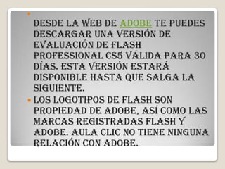 
  Desde la web de Adobe te puedes
  descargar una versión de
  evaluación de Flash
  Professional CS5 válida para 30
  días. Esta versión estará
  disponible hasta que salga la
  siguiente.
 Los logotipos de Flash son
  propiedad de Adobe, así como las
  marcas registradas Flash y
  Adobe. aula Clic no tiene ninguna
  relación con Adobe.
 