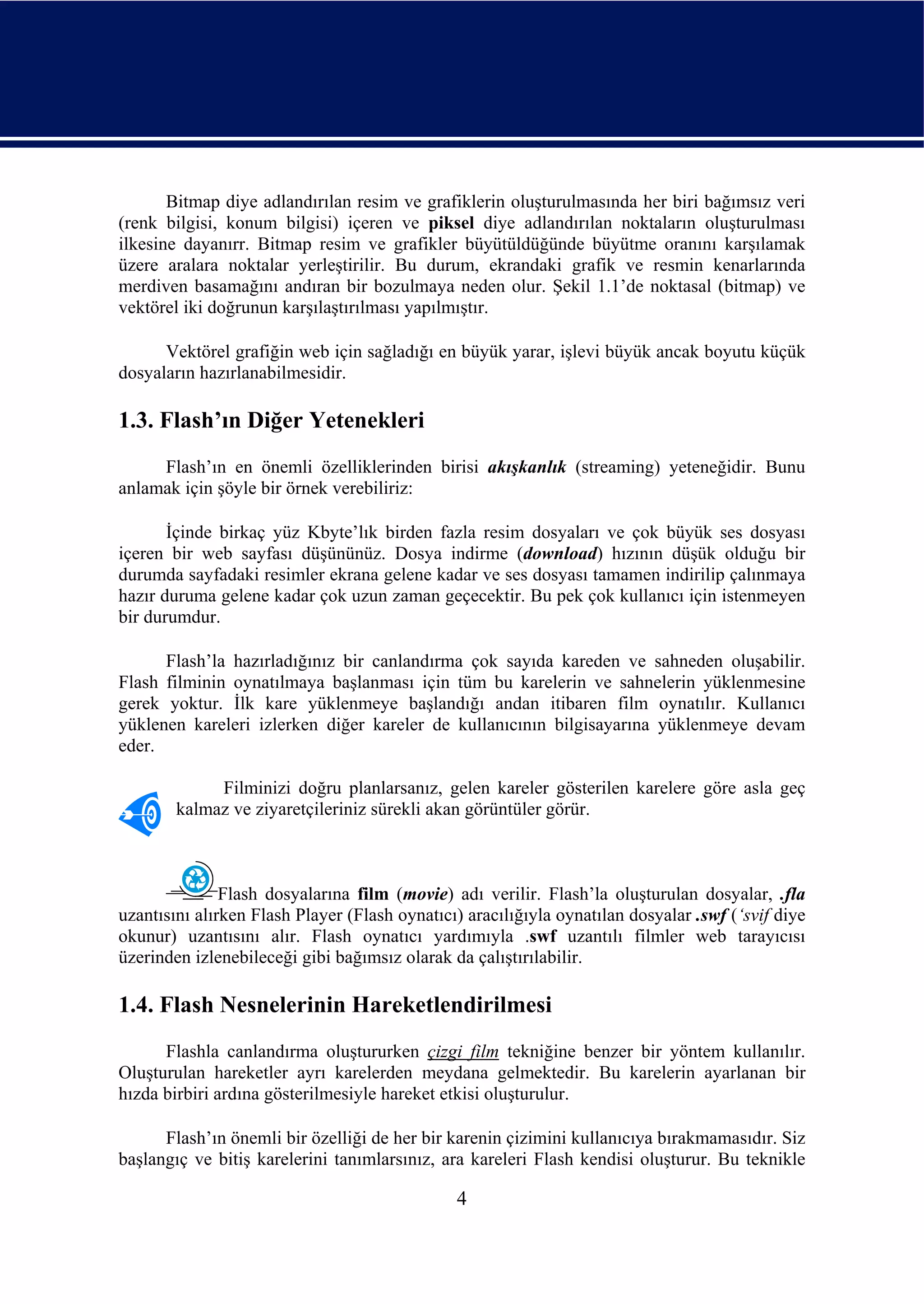 Bitmap diye adlandırılan resim ve grafiklerin oluşturulmasında her biri bağımsız veri
(renk bilgisi, konum bilgisi) içeren ve piksel diye adlandırılan noktaların oluşturulması
ilkesine dayanırr. Bitmap resim ve grafikler büyütüldüğünde büyütme oranını karşılamak
üzere aralara noktalar yerleştirilir. Bu durum, ekrandaki grafik ve resmin kenarlarında
merdiven basamağını andıran bir bozulmaya neden olur. Şekil 1.1’de noktasal (bitmap) ve
vektörel iki doğrunun karşılaştırılması yapılmıştır.

      Vektörel grafiğin web için sağladığı en büyük yarar, işlevi büyük ancak boyutu küçük
dosyaların hazırlanabilmesidir.

1.3. Flash’ın Diğer Yetenekleri
     Flash’ın en önemli özelliklerinden birisi akışkanlık (streaming) yeteneğidir. Bunu
anlamak için şöyle bir örnek verebiliriz:

       İçinde birkaç yüz Kbyte’lık birden fazla resim dosyaları ve çok büyük ses dosyası
içeren bir web sayfası düşününüz. Dosya indirme (download) hızının düşük olduğu bir
durumda sayfadaki resimler ekrana gelene kadar ve ses dosyası tamamen indirilip çalınmaya
hazır duruma gelene kadar çok uzun zaman geçecektir. Bu pek çok kullanıcı için istenmeyen
bir durumdur.

      Flash’la hazırladığınız bir canlandırma çok sayıda kareden ve sahneden oluşabilir.
Flash filminin oynatılmaya başlanması için tüm bu karelerin ve sahnelerin yüklenmesine
gerek yoktur. İlk kare yüklenmeye başlandığı andan itibaren film oynatılır. Kullanıcı
yüklenen kareleri izlerken diğer kareler de kullanıcının bilgisayarına yüklenmeye devam
eder.

             Filminizi doğru planlarsanız, gelen kareler gösterilen karelere göre asla geç
        kalmaz ve ziyaretçileriniz sürekli akan görüntüler görür.



               Flash dosyalarına film (movie) adı verilir. Flash’la oluşturulan dosyalar, .fla
uzantısını alırken Flash Player (Flash oynatıcı) aracılığıyla oynatılan dosyalar .swf (‘svif diye
okunur) uzantısını alır. Flash oynatıcı yardımıyla .swf uzantılı filmler web tarayıcısı
üzerinden izlenebileceği gibi bağımsız olarak da çalıştırılabilir.

1.4. Flash Nesnelerinin Hareketlendirilmesi
      Flashla canlandırma oluştururken çizgi film tekniğine benzer bir yöntem kullanılır.
Oluşturulan hareketler ayrı karelerden meydana gelmektedir. Bu karelerin ayarlanan bir
hızda birbiri ardına gösterilmesiyle hareket etkisi oluşturulur.

      Flash’ın önemli bir özelliği de her bir karenin çizimini kullanıcıya bırakmamasıdır. Siz
başlangıç ve bitiş karelerini tanımlarsınız, ara kareleri Flash kendisi oluşturur. Bu teknikle

                                               4
 